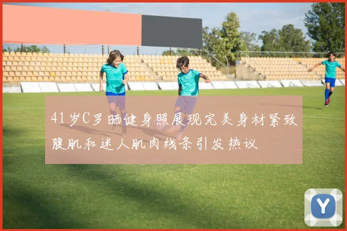 41岁C罗晒健身照展现完美身材紧致腹肌和迷人肌肉线条引发热议