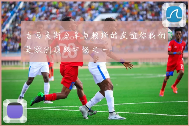 吉马良斯分享与赖斯的友谊称我们是欧洲顶级中场之一